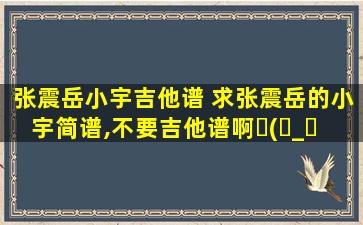 张震岳小宇吉他谱 求张震岳的小宇简谱,不要吉他谱啊ヽ(ー_ー )ノ